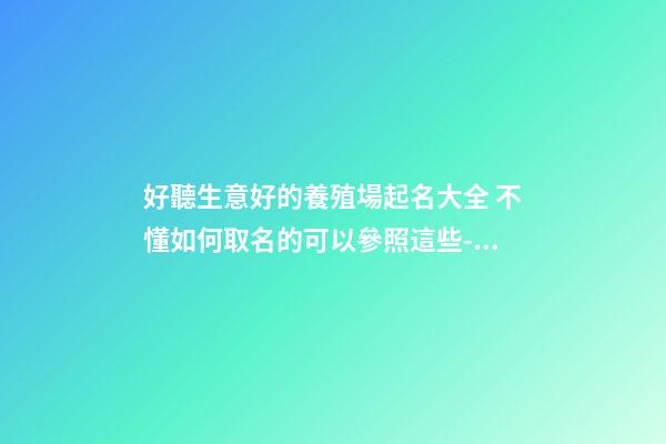 好聽生意好的養殖場起名大全 不懂如何取名的可以參照這些-名學網-第1張-公司起名-玄機派